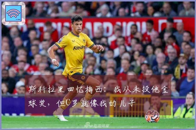 斯科拉里回忆梅西:我从未投他金球奖,但C罗就像我的儿子